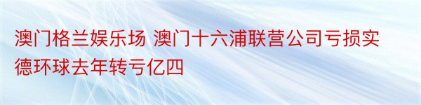 澳门格兰娱乐场 澳门十六浦联营公司亏损实德环球去年转亏亿四