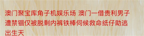 澳门聚宝库角子机娱乐场 澳门一借贵利男子遭禁锢仅被脱剩内裤铁棒伺候救命纸仔助逃出生天