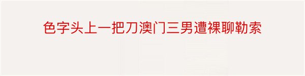 色字头上一把刀澳门三男遭裸聊勒索