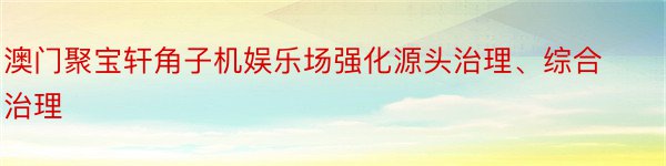 澳门聚宝轩角子机娱乐场强化源头治理、综合治理