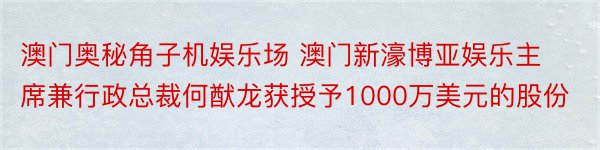 澳门奥秘角子机娱乐场 澳门新濠博亚娱乐主席兼行政总裁何猷龙获授予1000万美元的股份