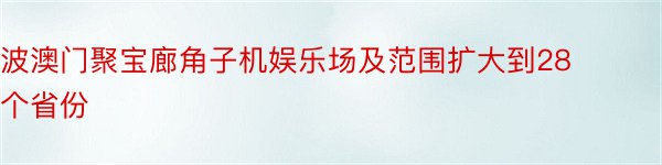 波澳门聚宝廊角子机娱乐场及范围扩大到28个省份