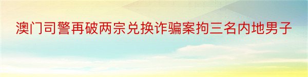 澳门司警再破两宗兑换诈骗案拘三名内地男子