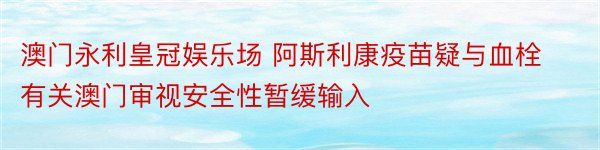 澳门永利皇冠娱乐场 阿斯利康疫苗疑与血栓有关澳门审视安全性暂缓输入