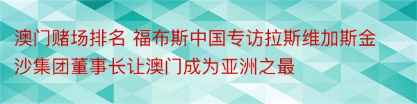 澳门赌场排名 福布斯中国专访拉斯维加斯金沙集团董事长让澳门成为亚洲之最