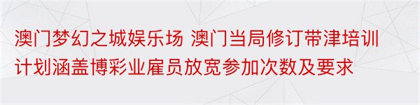 澳门梦幻之城娱乐场 澳门当局修订带津培训计划涵盖博彩业雇员放宽参加次数及要求