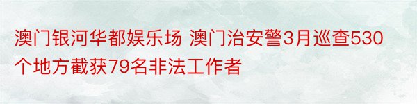 澳门银河华都娱乐场 澳门治安警3月巡查530个地方截获79名非法工作者