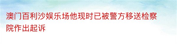 澳门百利沙娱乐场他现时已被警方移送检察院作出起诉