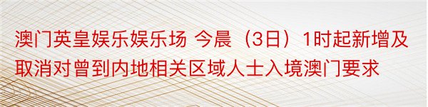 澳门英皇娱乐娱乐场 今晨（3日）1时起新增及取消对曾到内地相关区域人士入境澳门要求