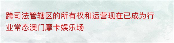 跨司法管辖区的所有权和运营现在已成为行业常态澳门摩卡娱乐场