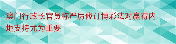 澳门行政长官员称严厉修订博彩法对赢得内地支持尤为重要