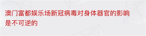 澳门富都娱乐场新冠病毒对身体器官的影响是不可逆的